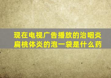 现在电视广告播放的治咽炎 扁桃体炎的泡一袋是什么药